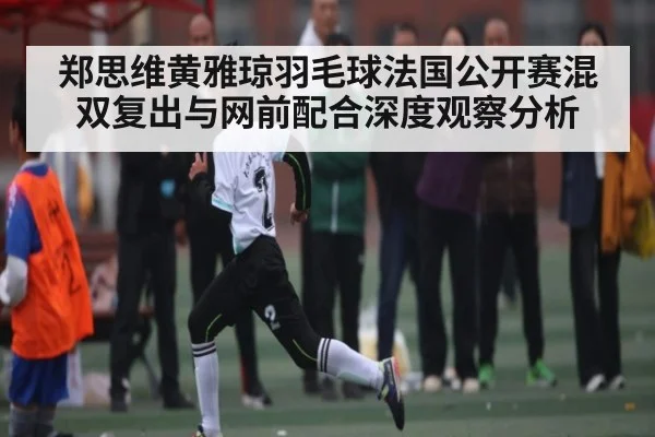 郑思维黄雅琼羽毛球法国公开赛混双复出与网前配合深度观察分析