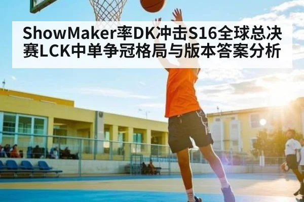 ShowMaker率DK冲击S16全球总决赛LCK中单争冠格局与版本答案分析