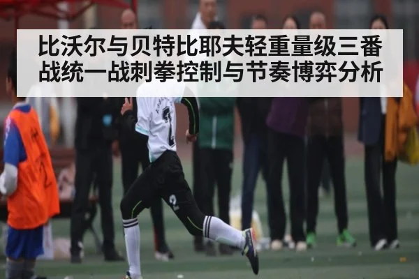 比沃尔与贝特比耶夫轻重量级三番战统一战刺拳控制与节奏博弈分析